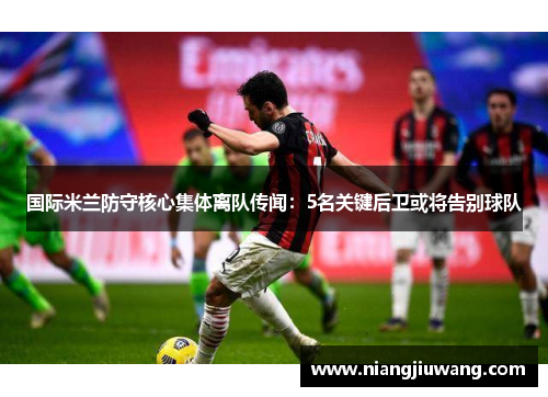 国际米兰防守核心集体离队传闻：5名关键后卫或将告别球队