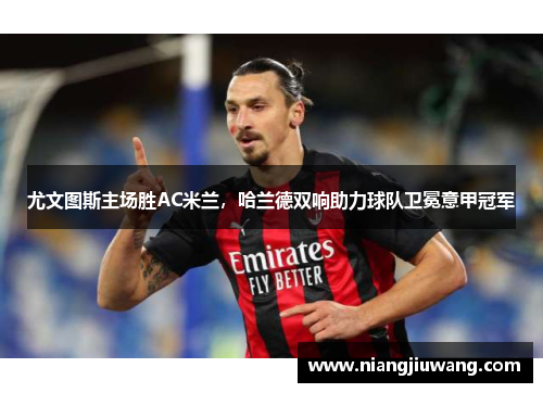 尤文图斯主场胜AC米兰，哈兰德双响助力球队卫冕意甲冠军